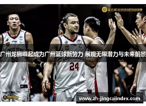 广州龙狮崛起成为广州篮球新势力 展现无限潜力与未来前景