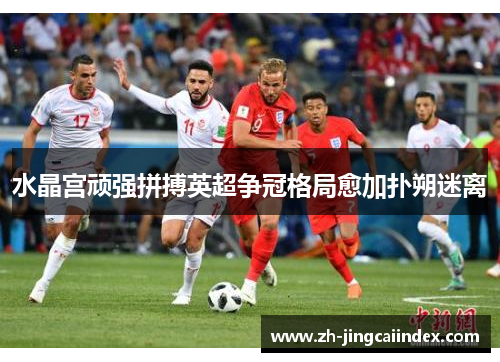 水晶宫顽强拼搏英超争冠格局愈加扑朔迷离