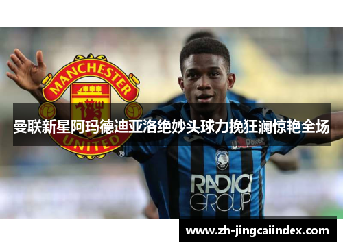 曼联新星阿玛德迪亚洛绝妙头球力挽狂澜惊艳全场